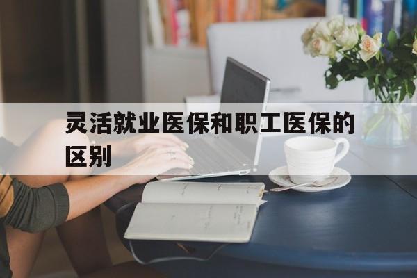 江津灵活就业医保和职工医保的区别(天津灵活就业医保和职工医保的区别)